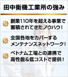 田中衡機工業所の強み 創業110年を超える事業で蓄積されてきたノウハウ！全国各地をカバーするメンテナンスネットワーク！ベトナム工場との連携で高性能＆低コストで提供！