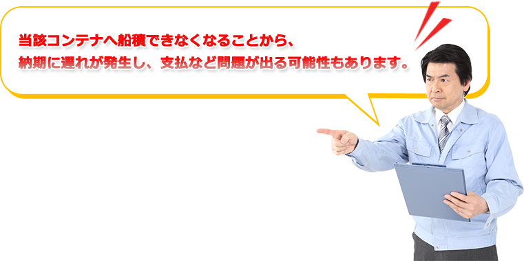 当該コンテナへ船積できなくなることから、納期に遅れが発生し、支払など問題が出る可能性もあります。